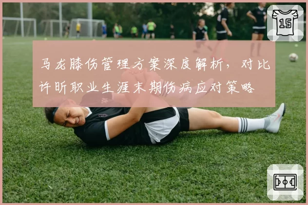 马龙膝伤管理方案深度解析，对比许昕职业生涯末期伤病应对策略