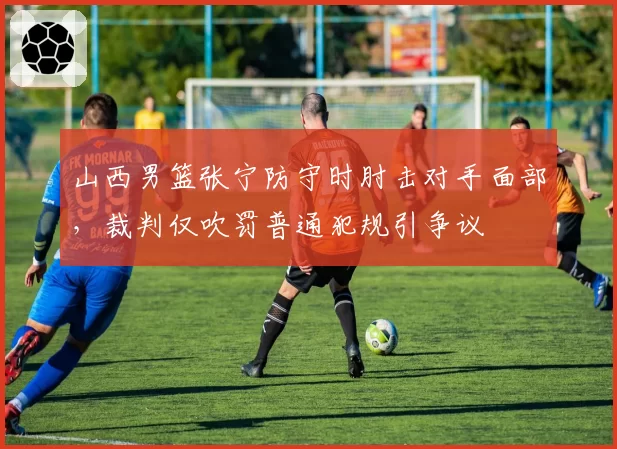 山西男篮张宁防守时肘击对手面部，裁判仅吹罚普通犯规引争议