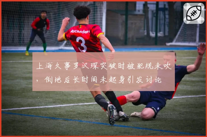 上海久事罗汉琛突破时被犯规未吹,倒地后长时间未起身引发讨论
