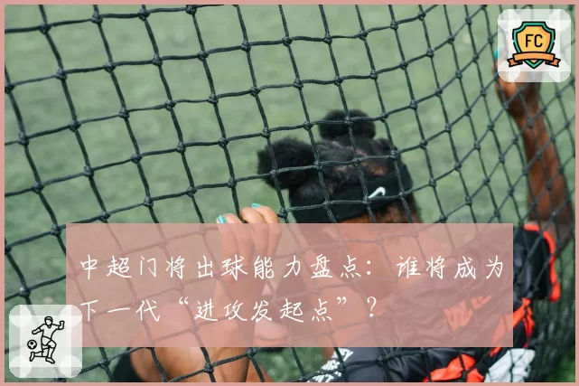 中超门将出球能力盘点:谁将成为下一代“进攻发起点”?