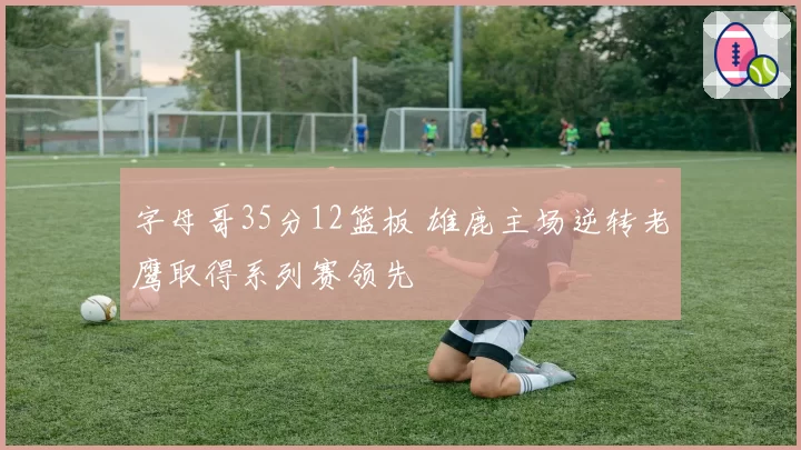 字母哥35分12篮板 雄鹿主场逆转老鹰取得系列赛领先