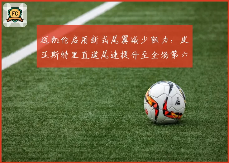 迈凯伦启用新式尾翼减少阻力，皮亚斯特里直道尾速提升至全场第六
