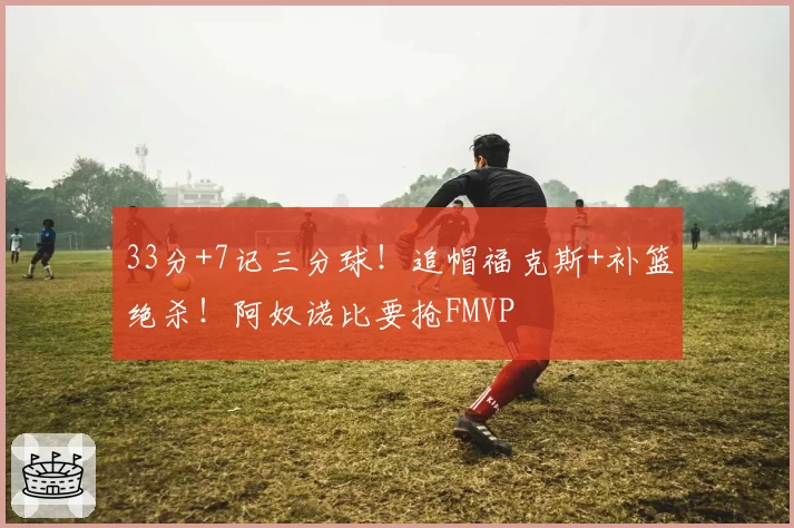 33分+7记三分球！追帽福克斯+补篮绝杀！阿奴诺比要抢FMVP