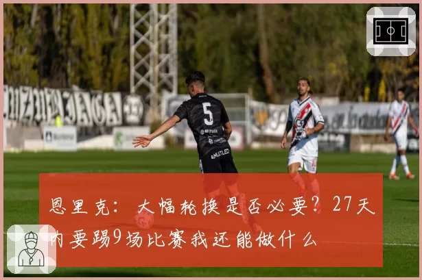恩里克：大幅轮换是否必要？27天内要踢9场比赛我还能做什么