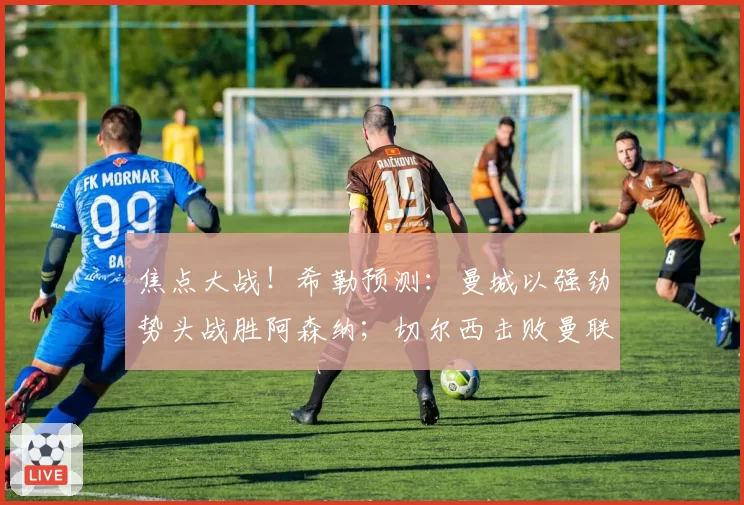 焦点大战！希勒预测：曼城以强劲势头战胜阿森纳；切尔西击败曼联