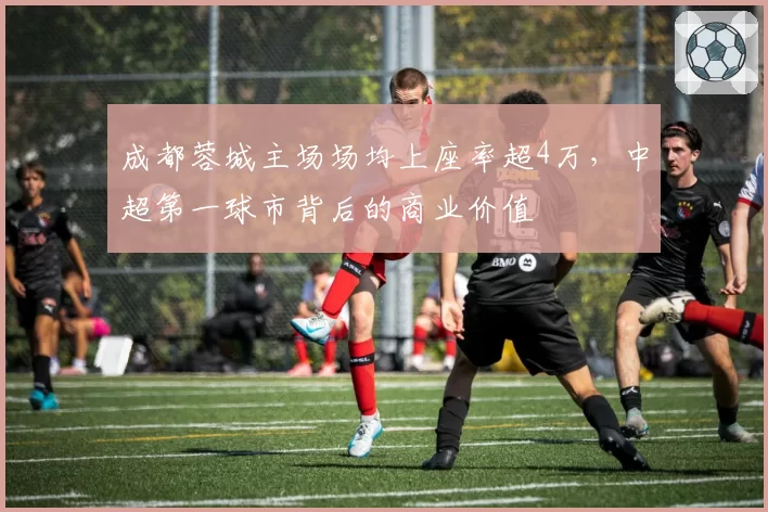 成都蓉城主场场均上座率超4万，中超第一球市背后的商业价值