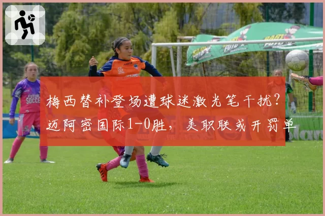梅西替补登场遭球迷激光笔干扰？迈阿密国际1-0胜，美职联或开罚单