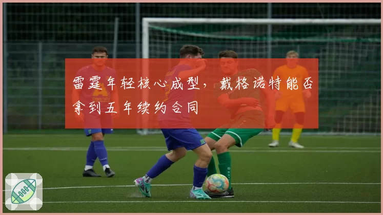 雷霆年轻核心成型，戴格诺特能否拿到五年续约合同
