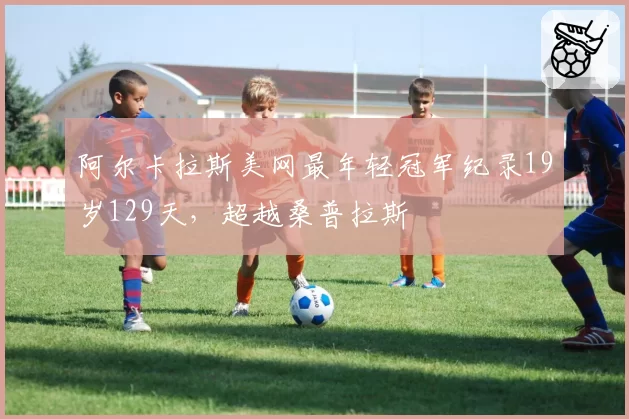 阿尔卡拉斯美网最年轻冠军纪录19岁129天,超越桑普拉斯