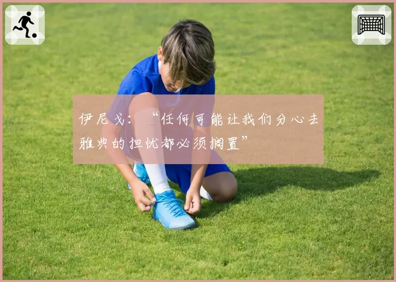 伊尼戈：“任何可能让我们分心去雅典的担忧都必须搁置”