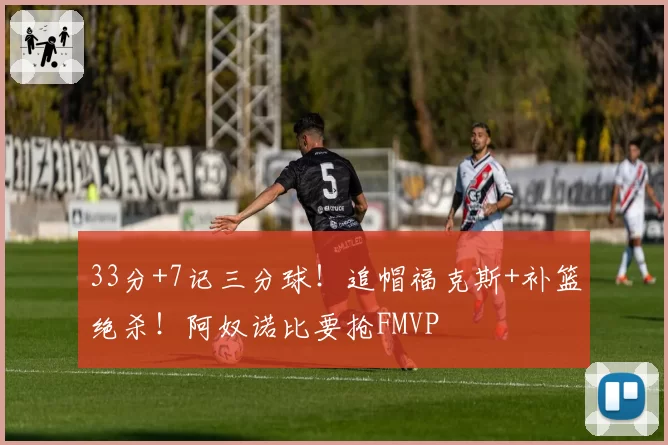 33分+7记三分球！追帽福克斯+补篮绝杀！阿奴诺比要抢FMVP