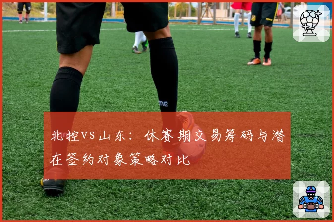 北控vs山东：休赛期交易筹码与潜在签约对象策略对比