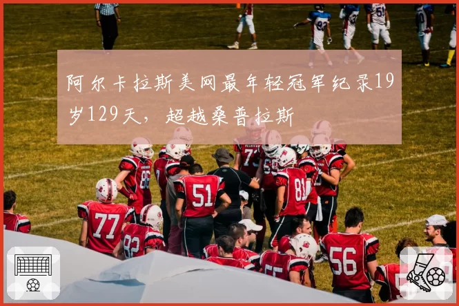 阿尔卡拉斯美网最年轻冠军纪录19岁129天,超越桑普拉斯