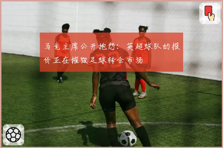 马竞主席公开抱怨：英超球队的报价正在摧毁足球转会市场