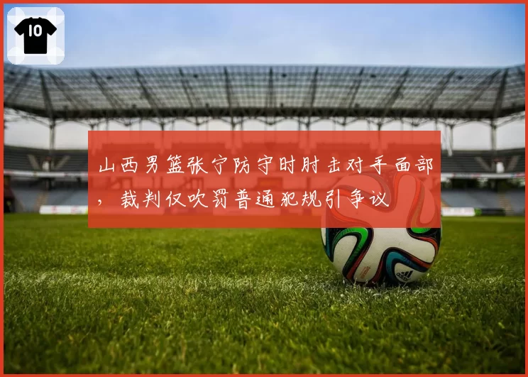 山西男篮张宁防守时肘击对手面部，裁判仅吹罚普通犯规引争议