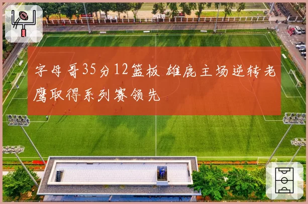 字母哥35分12篮板 雄鹿主场逆转老鹰取得系列赛领先
