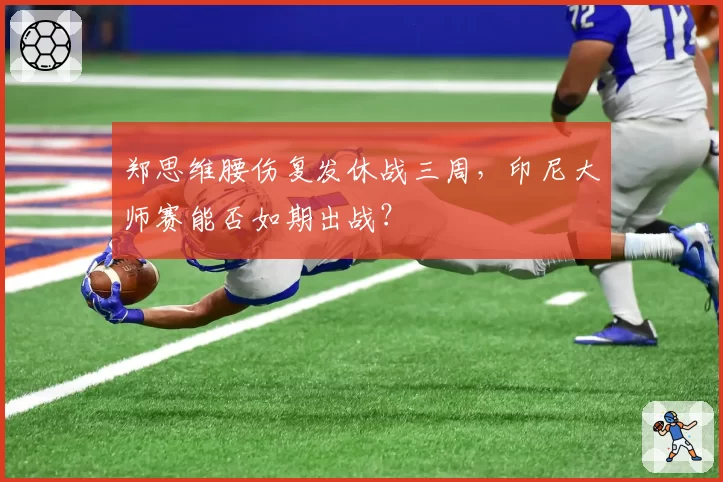 郑思维腰伤复发休战三周,印尼大师赛能否如期出战?
