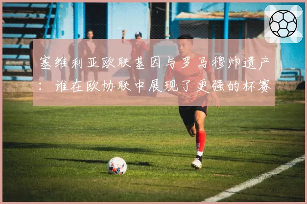 塞维利亚欧联基因与罗马穆帅遗产：谁在欧协联中展现了更强的杯赛韧性？