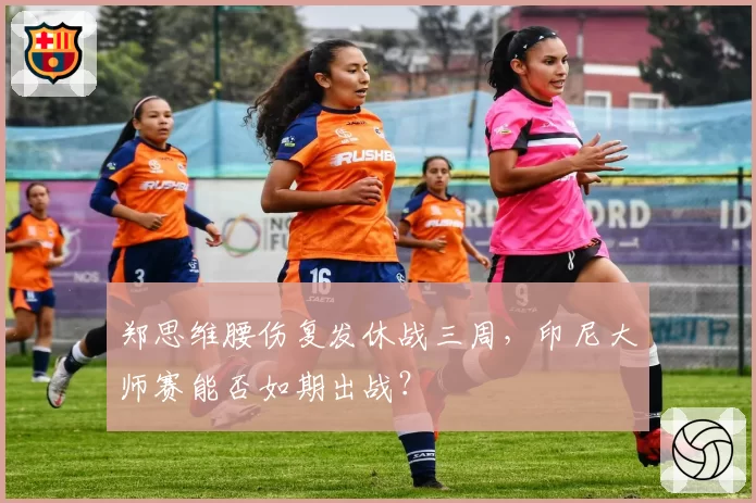 郑思维腰伤复发休战三周，印尼大师赛能否如期出战？