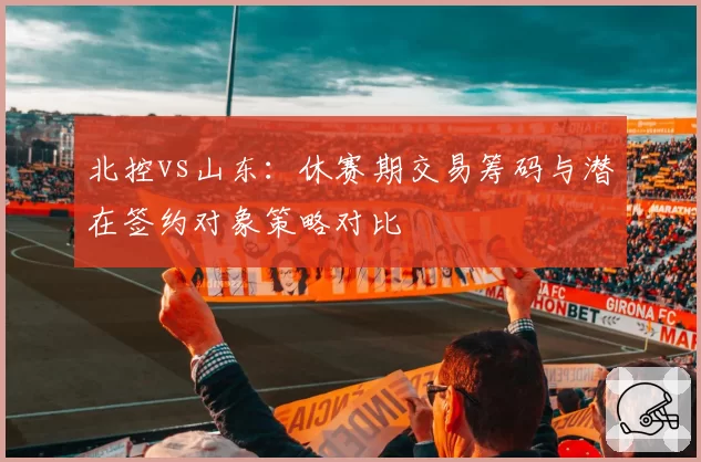 北控vs山东:休赛期交易筹码与潜在签约对象策略对比