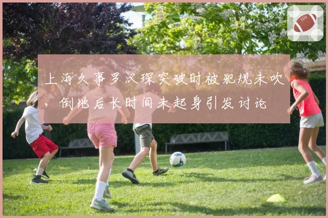 上海久事罗汉琛突破时被犯规未吹,倒地后长时间未起身引发讨论