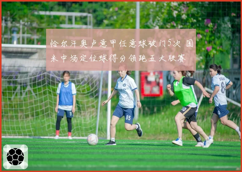 恰尔汗奥卢意甲任意球破门5次 国米中场定位球得分领跑五大联赛