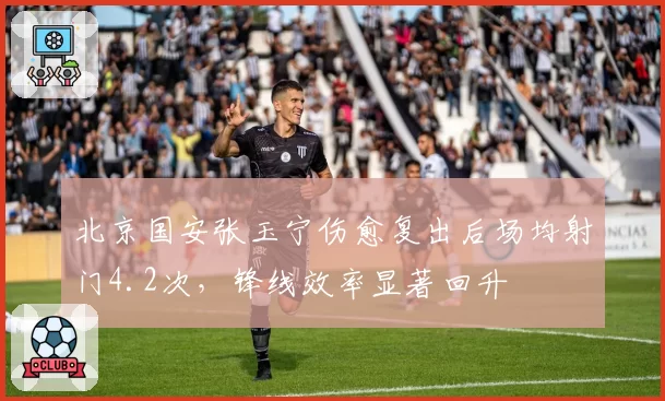 北京国安张玉宁伤愈复出后场均射门4.2次，锋线效率显著回升