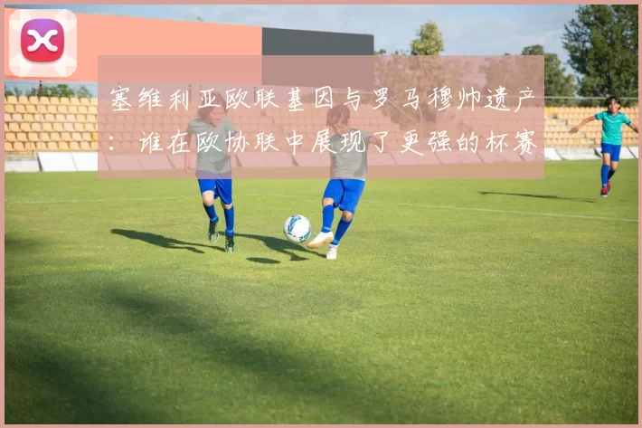 塞维利亚欧联基因与罗马穆帅遗产：谁在欧协联中展现了更强的杯赛韧性？