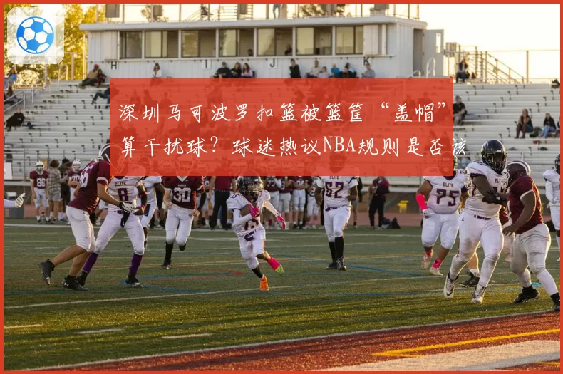 深圳马可波罗扣篮被篮筐“盖帽”算干扰球？球迷热议NBA规则是否该引入