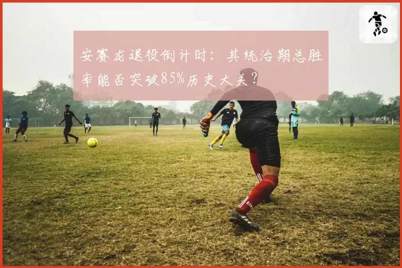 安赛龙退役倒计时：其统治期总胜率能否突破85%历史大关？